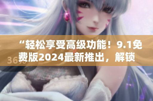 “輕松享受高級功能！9.1免費版2024最新推出，解鎖你的軟件之道！”