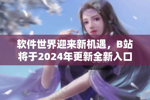 軟件世界迎來新機遇，B站將于2024年更新全新入口 不含引號
