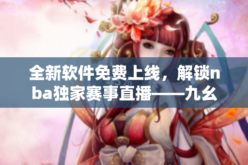全新軟件免費上線，解鎖nba獨家賽事直播——九幺軟件免費版