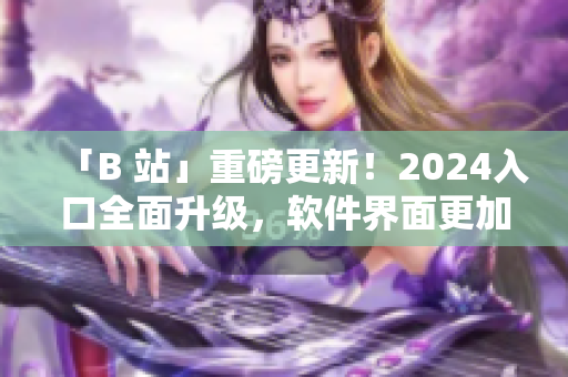 「B 站」重磅更新!2024入口全面升級,軟件界面更加智能化 「B 站」重磅更新!2024入口全面升級,軟件界面更加智能化