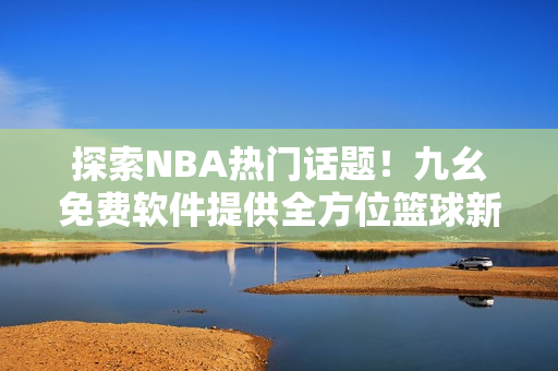 探索NBA熱門話題！九幺免費軟件提供全方位籃球新聞閱讀體驗