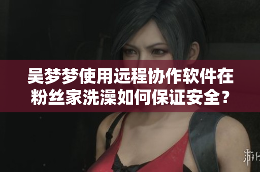 吳夢夢使用遠程協作軟件在粉絲家洗澡如何保證安全？