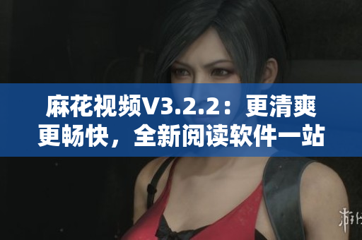 麻花視頻V3.2.2：更清爽更暢快，全新閱讀軟件一站式享用