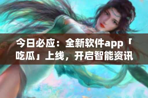 今日必應：全新軟件app「吃瓜」上線，開啟智能資訊訂閱時代