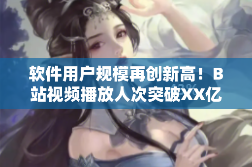 軟件用戶規模再創新高！B站視頻播放人次突破XX億，展現軟件未來發展趨勢