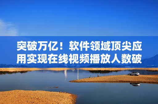 突破萬億！軟件領(lǐng)域頂尖應(yīng)用實(shí)現(xiàn)在線視頻播放人數(shù)破百萬