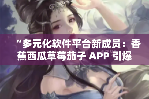 “多元化軟件平臺(tái)新成員：香蕉西瓜草莓茄子 APP 引爆用戶口碑”