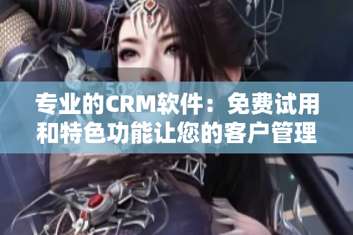 專業的CRM軟件：免費試用和特色功能讓您的客戶管理更高效