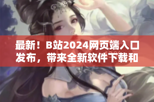 最新！B站2024網頁端入口發布，帶來全新軟件下載和技術分享