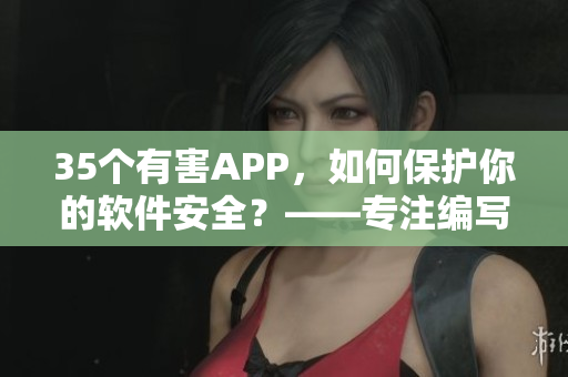 35個有害APP，如何保護你的軟件安全？——專注編寫軟件相關文章的編輯分享