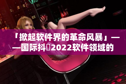 「掀起軟件界的革命風暴」——國際抖抈2022軟件領域的全球盛宴！