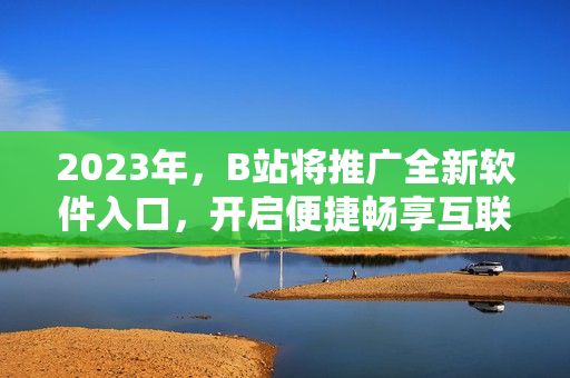 2023年，B站將推廣全新軟件入口，開啟便捷暢享互聯網軟件新時代