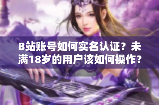 B站賬號如何實名認證？未滿18歲的用戶該如何操作？——軟件編輯的解讀