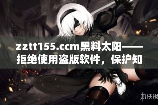 zztt155.ccm黑料太陽——拒絕使用盜版軟件，保護知識產權