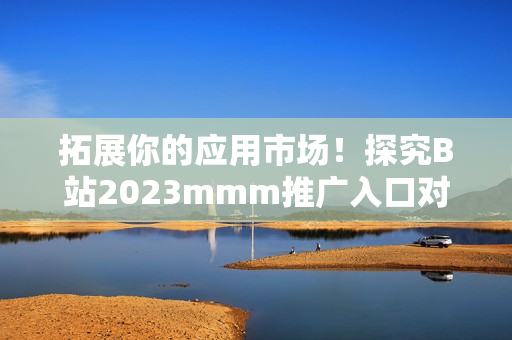 拓展你的應用市場！探究B站2023mmm推廣入口對于軟件行業(yè)的影響！