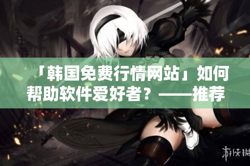 「韓國免費行情網站」如何幫助軟件愛好者？——推薦理由分析