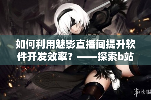 如何利用魅影直播間提升軟件開發(fā)效率？——探索b站直播的軟件開發(fā)優(yōu)勢(shì)